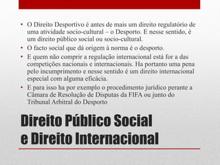 • O Direito Desportivo é antes de mais um direito regulatório de 
uma atividade socio-cultural – o Desporto. E nesse sentido, é 
um direito público social ou socio-cultural. 
• O facto social que dá origem à norma é o desporto. 
• E quem não comprir a regulação internacional está for a das 
competições nacionais e internacionais. Ha portanto uma pena 
pelo incumprimento e nesse sentido é um direito internacional 
especial com alguma eficácia. 
• E para isso ha por exemplo o procedimento jurídico perante a 
Câmara de Resolução de Disputas da FIFA ou junto do 
Tribunal Arbitral do Desporto 
Direito Público Social 
e Direito Internacional 
 