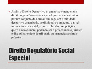• Assim o Direito Desportivo é, em nosso entender, um 
direito regulatório social especial porque é constituído 
por um conjunto de normas que regulam a atividade 
desportiva organizada, profissional ou amadora, a nível 
internacional e estatal, e que exclui das competições 
quem o não cumpre, podendo ser o procedimento jurídico 
e disciplinar objeto de tribunais ou instancias arbitrais 
próprias. 
Direito Regulatório Social 
Especial 
 