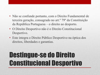 • Não se confunde portanto, com o Direito Fundamental de 
terceira geração, consagrado no art.º 79º da Constituição 
da República Portuguesa – o direito ao desporto. 
• O Direito Desportivo não é o Direito Constitucional 
Desportivo. 
• Este integra o Direito Público Desportivo na óptica dos 
direitos, liberdades e garantias. 
Destingue-se do Direito 
Constitucional Desportivo 
 