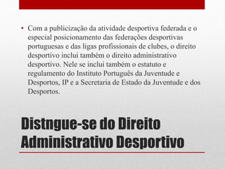 • Com a publicização da atividade desportiva federada e o 
especial posicionamento das federações desportivas 
portuguesas e das ligas profissionais de clubes, o direito 
desportivo inclui também o direito administrativo 
desportivo. Nele se inclui também o estatuto e 
regulamento do Instituto Português da Juventude e 
Desportos, IP e a Secretaria de Estado da Juventude e dos 
Desportos. 
Distngue-se do Direito 
Administrativo Desportivo 
 