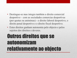 • Destingue-se mas integra também o direito comercial 
desportivo – com as sociedades comercias desportivas 
(por quotas ou anónimas) - o direito laboral desportivo, o 
direito penal desportivo e o direito fiscal desportivo. 
• Estes direitos ganham autonomia pelo objecto e pelos 
sujeitos dos direitos e deveres. 
Outros direitos que se 
autonomizam 
relativamente ao objecto 
 