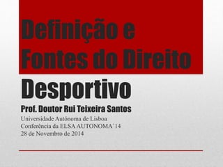 Definição e 
Fontes do Direito 
Desportivo 
Prof. Doutor Rui Teixeira Santos 
Universidade Autónoma de Lisboa 
Conferência da ELSA AUTONOMA`14 
28 de Novembro de 2014 
 