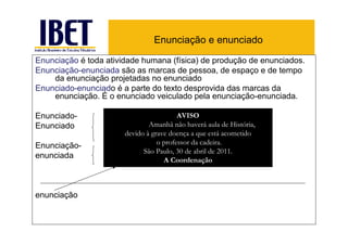 Enunciação e enunciado

Enunciação é toda atividade humana (física) de produção de enunciados.
Enunciação-enunciada são as marcas de pessoa, de espaço e de tempo
    da enunciação projetadas no enunciado
Enunciado-enunciado é a parte do texto desprovida das marcas da
    enunciação. É o enunciado veiculado pela enunciação-enunciada.

Enunciado-                               AVISO
Enunciado                      Amanhã não haverá aula de História,
                       devido à grave doença a que está acometido
Enunciação-                       o professor da cadeira.
                             São Paulo, 30 de abril de 2011.
enunciada
                                    A Coordenação



enunciação
 