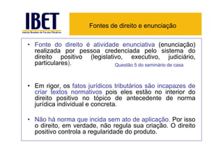 Fontes de direito e enunciação

• Fonte do direito é atividade enunciativa (enunciação)
  realizada por pessoa credenciada pelo sistema do
  direito positivo (legislativo, executivo, judiciário,
  particulares).             Questão 5 do seminário de casa



• Em rigor, os fatos jurídicos tributários são incapazes de
  criar textos normativos pois eles estão no interior do
  direito positivo no tópico de antecedente de norma
  jurídica individual e concreta.

• Não há norma que incida sem ato de aplicação. Por isso
  o direito, em verdade, não regula sua criação. O direito
  positivo controla a regularidade do produto.
 