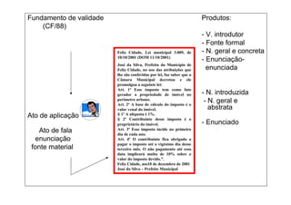 Fundamento de validade                                                 Produtos:
    (CF/88)
                                                                       - V. introdutor
                                                                       - Fonte formal
                         Feliz Cidade, Lei municipal 3.009, de         - N. geral e concreta
                         10/10/2001 (DOM 11/10/2001)
                                                                       - Enunciação-
                         José da Silva, Prefeito do Município de
                         Feliz Cidade, no uso das atribuições que        enunciada
                         lhe são conferidas por lei, faz saber que a
                         Câmara Municipal decretou e ele
                         promulgou a seguinte lei:
                         Art. 1º Esse imposto tem como fato
                         gerador a propriedade de imóvel no            - N. introduzida
                         perímetro urbano.
                         Art. 2º A base de cálculo do imposto é o
                                                                        - N. geral e
                         valor venal do imóvel.                           abstrata
Ato de aplicação         § 1º A alíquota é 1%.
                         § 2º Contribuinte desse imposto é o
                         proprietário do imóvel.                       - Enunciado
   Ato de fala           Art. 3º Esse imposto incide no primeiro
                         dia de cada ano.
  enunciação             Art. 4º O contribuinte fica obrigado a
                         pagar o imposto até o vigésimo dia desse
 fonte material          terceiro mês. O não pagamento até essa
                         data implicará multa de 10% sobre o
                         valor do imposto devido.”.
                         Feliz Cidade, aos10 de dezembro de 2001
                         José da Silva – Prefeito Municipal
 