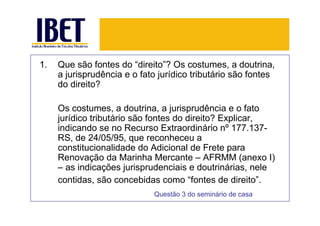 1.   Que são fontes do “direito”? Os costumes, a doutrina,
     a jurisprudência e o fato jurídico tributário são fontes
     do direito?

     Os costumes, a doutrina, a jurisprudência e o fato
     jurídico tributário são fontes do direito? Explicar,
     indicando se no Recurso Extraordinário nº 177.137-
     RS, de 24/05/95, que reconheceu a
     constitucionalidade do Adicional de Frete para
     Renovação da Marinha Mercante – AFRMM (anexo I)
     – as indicações jurisprudenciais e doutrinárias, nele
     contidas, são concebidas como “fontes de direito”.
                             Questão 3 do seminário de casa
 