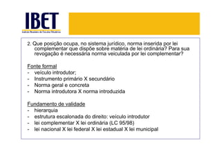 2. Que posição ocupa, no sistema jurídico, norma inserida por lei
   complementar que dispõe sobre matéria de lei ordinária? Para sua
   revogação é necessária norma veiculada por lei complementar?

Fonte formal
- veículo introdutor;
- Instrumento primário X secundário
- Norma geral e concreta
- Norma introdutora X norma introduzida

Fundamento de validade
- hierarquia
- estrutura escalonada do direito: veículo introdutor
- lei complementar X lei ordinária (LC 95/98)
- lei nacional X lei federal X lei estadual X lei municipal
 