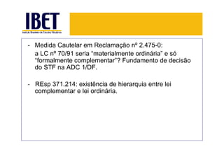 - Medida Cautelar em Reclamação nº 2.475-0:
  a LC nº 70/91 seria “materialmente ordinária” e só
  “formalmente complementar”? Fundamento de decisão
  do STF na ADC 1/DF.

- REsp 371.214: existência de hierarquia entre lei
  complementar e lei ordinária.
 