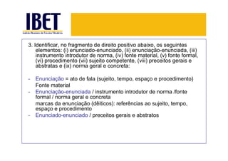 3. Identificar, no fragmento de direito positivo abaixo, os seguintes
    elementos: (i) enunciado-enunciado, (ii) enunciação-enunciada, (iii)
    instrumento introdutor de norma, (iv) fonte material, (v) fonte formal,
    (vi) procedimento (vii) sujeito competente, (viii) preceitos gerais e
    abstratas e (ix) norma geral e concreta:

-   Enunciação = ato de fala (sujeito, tempo, espaço e procedimento)
    Fonte material
-   Enunciação-enunciada / instrumento introdutor de norma /fonte
    formal / norma geral e concreta
    marcas da enunciação (dêiticos): referências ao sujeito, tempo,
    espaço e procedimento
-   Enunciado-enunciado / preceitos gerais e abstratos
 