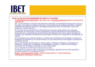 LEI No 10.168, DE 29 DE DEZEMBRO DE 2000 D.O. 30/12/2000
    O PRESIDENTE DA REPÚBLICA: faço saber que o Congresso Nacional decreta e eu sanciono a
    seguinte Lei:
    Art. 1o Fica instituído o Programa de Estímulo à Interação Universidade-Empresa para o Apoio à
    Inovação, cujo objetivo principal é estimular o desenvolvimento tecnológico brasileiro, mediante
    programas de pesquisa científica e tecnológica cooperativa entre universidades, centros de
    pesquisa e o setor produtivo.
    Art. 2o Para fins de atendimento ao Programa de que trata o artigo anterior, fica instituída
    contribuição de intervenção no domínio econômico, devida pela pessoa jurídica detentora de
    licença de uso ou adquirente de conhecimentos tecnológicos, bem como, aquela signatária de
    contratos que impliquem transferência de tecnologia, firmados com residentes ou domiciliados no
    exterior.
    § 1o Consideram-se, para fins desta Lei, contratos de transferência de tecnologia os relativos à
    exploração de patentes ou de uso de marcas e os de fornecimento de tecnologia e prestação de
    assistência técnica.
    § 2o A contribuição incidirá sobre os valores pagos, creditados, entregues, empregados ou
    remetidos, a cada mês, a residentes ou domiciliados no exterior, a título de remuneração
    decorrente das obrigações indicadas no caput deste artigo.
    § 3o A alíquota da contribuição será de dez por cento.
    Art. 8o Esta Lei entra em vigor na data de sua publicação, aplicando-se aos fatos geradores
    ocorridos a partir de 1o de janeiro de 2001.
    Brasília, 29 de dezembro de 2000; 179o da Independência e 112o da República.
    (FERNANDO HENRIQUE CARDOSO)
 