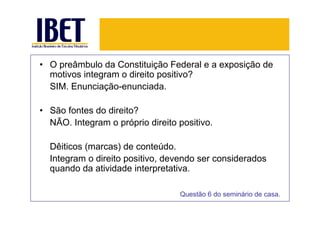• O preâmbulo da Constituição Federal e a exposição de
  motivos integram o direito positivo?
  SIM. Enunciação-enunciada.

• São fontes do direito?
  NÃO. Integram o próprio direito positivo.

  Dêiticos (marcas) de conteúdo.
  Integram o direito positivo, devendo ser considerados
  quando da atividade interpretativa.

                                  Questão 6 do seminário de casa.
 