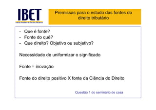 Premissas para o estudo das fontes do
                             direito tributário


- Que é fonte?
- Fonte do quê?
- Que direito? Objetivo ou subjetivo?

Necessidade de uniformizar o significado

Fonte = inovação

Fonte do direito positivo X fonte da Ciência do Direito


                             Questão 1 do seminário de casa
 