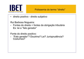 Polissemia do termo “direito”

• direito positivo - direito subjetivo

Rui Barbosa Nogueira:
- Fontes do direito = fontes da obrigação tributária
  Ex: lei e “fato gerador”

Fonte do direito positivo:
- “Fato gerador”? Doutrina? Lei? Jurisprudência?
  Costumes?
 