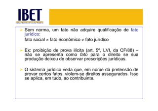 Sem norma, um fato não adquire qualificação de fato
jurídico:
fato social ≠ fato econômico ≠ fato jurídico

Ex: proibição de prova ilícita (art. 5º, LVI, da CF/88) –
não se apresenta como fato para o direito se sua
produção deixou de observar prescrições jurídicas.

O sistema jurídico veda que, em nome da pretensão de
provar certos fatos, violem-se direitos assegurados. Isso
se aplica, em tudo, ao contribuinte.
 