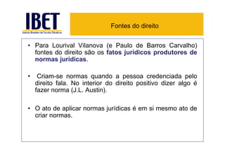Fontes do direito


• Para Lourival Vilanova (e Paulo de Barros Carvalho)
  fontes do direito são os fatos jurídicos produtores de
  normas jurídicas.

•    Criam-se normas quando a pessoa credenciada pelo
    direito fala. No interior do direito positivo dizer algo é
    fazer norma (J.L. Austin).

• O ato de aplicar normas jurídicas é em si mesmo ato de
  criar normas.
 