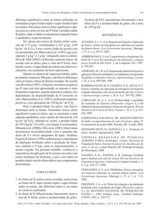 195Fontes e doses de nitrogênio e fósforo em feijoeiro no sistema plantio direto
ISSN 1517-6398/ e-ISSN 1983-4063 - www.agro.ufg.br/pat - Pesq. Agropec. Trop., Goiânia, v. 39, n. 3, p. 191-196, jul./set. 2009
diferença significativa entre as fontes utilizadas na
semeadura (super fosfato triplo e super fosfato triplo
revestido). Para doses, houve efeito significativo ape-
nas para as variáveis teor de P foliar e produtividade
de grãos, onde os dados se ajustaram à equação linear
e quadrática, respectivamente.
Os valores dos teores de fósforo foliar varia-
ram de 2,75 g kg-1
(testemunha) a 3,67 g kg-1
(150
kg ha-1
de P2
O5
). Esses valores estão de acordo com
os encontrados por Malavolta et al. (1997), que con-
sideram 2 g kg-1
a 3 g kg-1
adequados para a cultura.
Silva & Vahl (2002) verificaram aumento linear, de
acordo com as doses, para o valor de P foliar, mos-
trando, assim, a capacidade da cultura em absorver o
elemento, em condições de bom suprimento.
Quanto ao número de vagens por planta, grãos
por planta e massa de 100 grãos, não houve diferenças
entre as fontes e doses de fósforo testadas. De acordo
com Rosolem (1987), o feijoeiro tem baixa exigência
em P, mas este tem apresentado as maiores e mais
frequentes respostas, quando aplicado à cultura, isso
dependendo da disponibilidade de P existente no
solo. Mascarenhas et al. (1967) verificaram respostas
positivas, com aplicações de 150 kg ha-1
de P2
O5
.
Para a produtividade de grãos, não houve
diferenças entre as fontes. Entretanto, houve efeito
significativo para as doses, que se ajustaram a uma
equação quadrática, com o ponto de máxima de 120
kg ha-1
de P2
O5
, obtendo-se, assim, a produtividade
de 2953 kg ha-1
(21,69%, em relação à testemunha).
Miranda et al. (2000) e Silva et al. (2001) observaram
incrementos na produtividade, com o aumento das
doses de P e níveis adequados de água. Também,
Fageria & Santos (1998) confirmaram a importância
da adubação fosfatada sobre a produção do feijo-
eiro, embora o P seja, entre os macronutrientes, o
menos exigido. No presente trabalho, verifica-se a
importância da aplicação de P, mesmo em solos com
teores medianos do elemento, e que o seu efeito na
produtividade vem do efeito aditivo nos componentes
da produção.
CONCLUSÕES
1.As fontes de N, uréia e uréia revestida, assim como
as fontes de P, super fosfato triplo e super fosfato
triplo revestido, não diferiram entre si, em todas
as variáveis analisadas.
2. As doses de N influenciaram, linearmente, tanto o
teor de N foliar, como a produtividade de grãos.
As doses de P2
O5
aumentaram, linearmente, o teor
foliar de P e a produtividade de grãos, até a dose
de 120 kg ha-1
.
REFERÊNCIAS
ALVAREZ,A. C. C. et al. Resposta do feijoeiro à aplicação
de doses e fontes de nitrogênio em cobertura no sistema
de plantio direto. Acta Scientiarum Agronomy, Maringá,
v. 27, n. 1, p. 69-75, 2005.
AMBROSANO, E. J. et al. Leguminosas e oleaginosas. In:
RAIJ, B. V. et al. Recomendações de adubação e calagem
para o Estado de São Paulo. 2. ed. Campinas: IAC, 1997.
p. 189-203.
ANDRADE,M.J.B.etal.Respostadaculturadofeijoeiroà
aplicação foliar de molibdênio e às adubações nitrogenadas
de plantio e cobertura. Ciência e Agrotecnologia, Lavras,
v. 22, n. 4, p. 499-508, 1998. 
BARBOSAFILHO, M. P.; FAGERIA, N. K.; SILVA, O. F.
Fontes e métodos de aplicação de nitrogênio em feijoeiro
irrigado submetido a três níveis de acidez do solo. Ciência
e Agrotecnologia, Lavras, v. 28, n. 4, p. 785-792, 2004.
CARVALHO, M. A. C. et al. Produtividade e qualidade
de sementes de feijoeiro (Phaseolus vulgaris L.) sob
influência de parcelamentos e fontes de nitrogênio. Revista
Brasileira de Ciência do Solo, Viçosa, v. 25, n. 3, p. 617-
624, 2001.
COMPANHIA NACIONAL DE ABASTECIMENTO
(Conab). Acompanhamento de safra brasileira: grãos. 9°
levantamento de junho/2009. Brasília, DF: Conab, 2009.
DOURADO NETO, D.; FANCELLI, A. L. Produção de
feijão. Guaíba: Agropecuária, 2000.
E M P R E S A B R A S I L E I R A D E P E S Q U I S A
AGROPECUÁRIA (Embrapa). Centro Nacional de
Pesquisa de Solos. Sistema brasileiro de classificação de
solos. 2. ed. rev. e atual. Brasília, DF: Embrapa Produção
de Informação, 2006.
FAGERIA, N. K.; SANTOS, A. B. Adubação fosfatada
para o feijoeiro em solo de várzea. Revista Brasileira de
Engenharia Agrícola e Ambiental, Campina Grande, v. 2,
n. 2, p. 124-127, 1998.
FERNANDES, F. A. et al. Molibdênio foliar e nitrogênio
em feijoeiro cultivado no sistema plantio direto. Acta
Scientiarum Agronomy, Maringá, v. 27, n. 1, p. 7-15,
2005.
FRIZZONE, J. A. et al. Efeito da irrigação e da adubação
fosfatada sobre a produção de feijão (Phaseolus vulgaris
L.). In: REUNIÃO NACIONAL DE PESQUISA DE
FEIJÃO, 1., 1982, Goiânia. Anais... Goiânia: Embrapa-
CNPAF, 1982. p. 169-172.
 