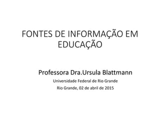 FONTES DE INFORMAÇÃO EM
EDUCAÇÃO
Professora Dra.Ursula Blattmann
Universidade Federal de Rio Grande
Rio Grande, 02 de abril de 2015
 