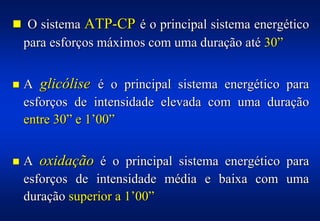 ! O sistema ATP-CP é o principal sistema energético
    para esforços máximos com uma duração até 30”


!   A glicólise é o principal sistema energético para
    esforços de intensidade elevada com uma duração
    entre 30” e 1’00”


!   A oxidação é o principal sistema energético para
    esforços de intensidade média e baixa com uma
    duração superior a 1’00”
 
