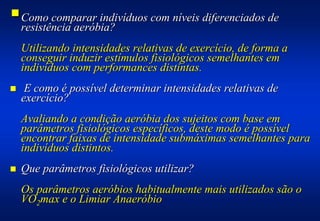 #Como comparar indivíduos com níveis diferenciados de
 resistência aeróbia?
    Utilizando intensidades relativas de exercício, de forma a
    conseguir induzir estímulos fisiológicos semelhantes em
    indivíduos com performances distintas.
!    E como é possível determinar intensidades relativas de
    exercício?
    Avaliando a condição aeróbia dos sujeitos com base em
    parâmetros fisiológicos específicos, deste modo é possível
    encontrar faixas de intensidade submáximas semelhantes para
    indivíduos distintos.
!   Que parâmetros fisiológicos utilizar?
    Os parâmetros aeróbios habitualmente mais utilizados são o
    VO2max e o Limiar Anaeróbio
 