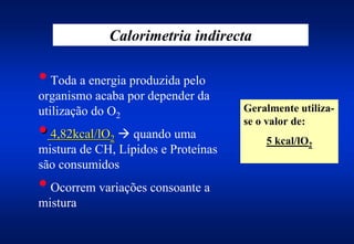 Calorimetria indirecta

• Toda a energia produzida pelo
organismo acaba por depender da
utilização do O2                     Geralmente utiliza-
                                     se o valor de:
• 4,82kcal/lO $ quando uma
             2                           5 kcal/lO2
mistura de CH, Lípidos e Proteínas
são consumidos
• Ocorrem variações consoante a
mistura
 