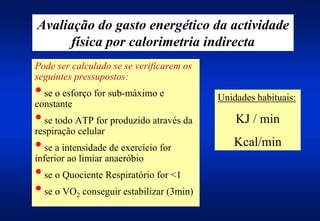Avaliação do gasto energético da actividade
      física por calorimetria indirecta
Pode ser calculado se se verificarem os
seguintes pressupostos:
• se o esforço for sub-máximo e           Unidades habituais:
constante
• se todo ATP for produzido através da        KJ / min
respiração celular
• se a intensidade de exercício for          Kcal/min
inferior ao limiar anaeróbio
• se o Quociente Respiratório for <1
• se o VO conseguir estabilizar (3min)
          2
 