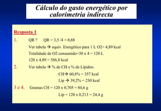 Cálculo do gasto energético por
                calorimetria indirecta

Resposta 1
1.       QR ?    QR = 3,5 /4 = 0,88
         Ver tabela $ equiv. Energético para 1 L O2= 4,89 kcal
         Totalidade de O2 consumido=30 x 4 = 120 L
         120 x 4,89 = 586,8 kcal
2.       Ver tabela $ % de CH e % de Lípidos:
                          CH$ 60,8% = 357 kcal
                          Líp $ 39,2% = 230 kcal
3 e 4.   Gramas CH = 120 x 0,705 = 84,6 g
                          Líp = 120 x 0,213 = 24,4 g
 