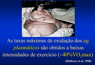 As taxas máximas de oxidação dos ag
     plasmáticos são obtidos a baixas
intensidades de exercício (~40%VO2max) .
                           (Holloszy et al. 1998)
 