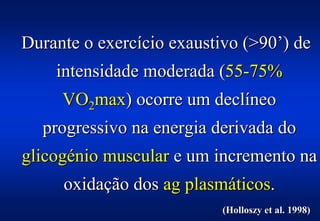 Durante o exercício exaustivo (>90’) de
    intensidade moderada (55-75%
     VO2max) ocorre um declíneo
  progressivo na energia derivada do
glicogénio muscular e um incremento na
     oxidação dos ag plasmáticos.
                           (Holloszy et al. 1998)
 