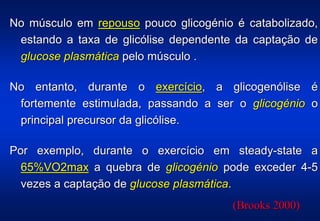 No músculo em repouso pouco glicogénio é catabolizado,
 estando a taxa de glicólise dependente da captação de
 glucose plasmática pelo músculo .

No entanto, durante o exercício, a glicogenólise é
 fortemente estimulada, passando a ser o glicogénio o
 principal precursor da glicólise.

Por exemplo, durante o exercício em steady-state a
  65%VO2max a quebra de glicogénio pode exceder 4-5
  vezes a captação de glucose plasmática.
                                       (Brooks 2000)
 