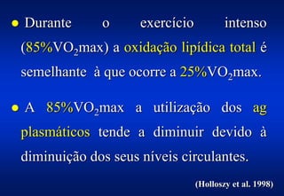 %   Durante      o      exercício           intenso
    (85%VO2max) a oxidação lipídica total é
    semelhante à que ocorre a 25%VO2max.

%   A 85%VO2max a utilização dos ag
    plasmáticos tende a diminuir devido à
    diminuição dos seus níveis circulantes.
                                    (Holloszy et al. 1998)
 