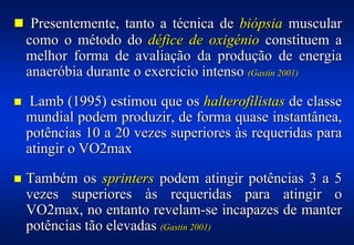 ! Presentemente, tanto a técnica de biópsia muscular
    como o método do défice de oxigénio constituem a
    melhor forma de avaliação da produção de energia
    anaeróbia durante o exercício intenso (Gastin 2001)

!    Lamb (1995) estimou que os halterofilistas de classe
    mundial podem produzir, de forma quase instantânea,
    potências 10 a 20 vezes superiores às requeridas para
    atingir o VO2max

!   Também os sprinters podem atingir potências 3 a 5
    vezes superiores às requeridas para atingir o
    VO2max, no entanto revelam-se incapazes de manter
    potências tão elevadas (Gastin 2001)
 