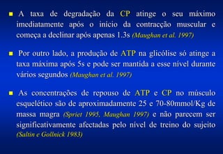 !    A taxa de degradação da CP atinge o seu máximo
    imediatamente após o início da contracção muscular e
    começa a declinar após apenas 1.3s (Maughan et al. 1997)

!    Por outro lado, a produção de ATP na glicólise só atinge a
    taxa máxima após 5s e pode ser mantida a esse nível durante
    vários segundos (Maughan et al. 1997)

!    As concentrações de repouso de ATP e CP no músculo
    esquelético são de aproximadamente 25 e 70-80mmol/Kg de
    massa magra (Spriet 1995, Maughan 1997) e não parecem ser
    significativamente afectadas pelo nível de treino do sujeito
    (Saltin e Gollnick 1983)
 