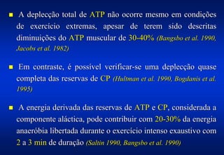 !   A deplecção total de ATP não ocorre mesmo em condições
    de exercício extremas, apesar de terem sido descritas
    diminuições do ATP muscular de 30-40% (Bangsbo et al. 1990,
    Jacobs et al. 1982)

!    Em contraste, é possível verificar-se uma deplecção quase
    completa das reservas de CP (Hultman et al. 1990, Bogdanis et al.
    1995)

!    A energia derivada das reservas de ATP e CP, considerada a
    componente aláctica, pode contribuir com 20-30% da energia
    anaeróbia libertada durante o exercício intenso exaustivo com
    2 a 3 min de duração (Saltin 1990, Bangsbo et al. 1990)
 