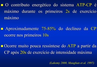!   O contributo energético do sistema ATP-CP é
    máximo durante os primeiros 2s de exercício
    máximo

!    Aproximadamente 75-85% do declíneo da CP
    ocorre nos primeiros 10s

! Ocorre  muito pouca ressíntese do ATP a partir da
    CP após 20s de exercício de intensidade máxima

                           (Lakomy 2000, Maughan et al. 1997)
 