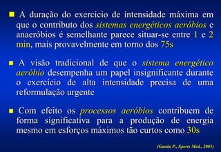 ! A duração do exercício de intensidade máxima em
    que o contributo dos sistemas energéticos aeróbios e
    anaeróbios é semelhante parece situar-se entre 1 e 2
    min, mais provavelmente em torno dos 75s

!    A visão tradicional de que o sistema energético
    aeróbio desempenha um papel insignificante durante
    o exercício de alta intensidade precisa de uma
    reformulação urgente

!    Com efeito os processos aeróbios contribuem de
    forma significativa para a produção de energia
    mesmo em esforços máximos tão curtos como 30s
                                         (Gastin P., Sports Med., 2001)
 