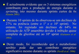 !    É actualmente evidente que os 3 sistemas energéticos
    contribuem para a produção de energia durante o
    sprinting, isto mesmo durante sprints curtos de 6s
    (Gastin 2001)

!    Durante 10 sprints de 6s observou-se um declíneo de
    27% na potência (entre o 1º e o 10º sprint). No
    entanto, foi registado um declíneo de 64% na
    utilização de ATP anaeróbio devido à inibição quase
    completa da glicólise até ao 10º sprint (Gaitanos et al.
    1993)

!    Deste modo, foi reconhecido que o metabolismo
    aeróbio pode dar um contributo energético
    significativo mesmo durante os sprints (Nevill et al. 1996)
 