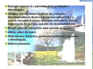 Energia renovável e não renovável, produção eEnergia renovável e não renovável, produção e
distribuição.distribuição.
Quadro internacional histórico de evolução:Quadro internacional histórico de evolução:
interdependência dentre o progresso industrial e ainterdependência dentre o progresso industrial e a
matriz energética: países que mais consomem energia,matriz energética: países que mais consomem energia,
importação de energia, questão da sustentabilidade.importação de energia, questão da sustentabilidade.
Brasil: questão energética uma questão geopolítica.Brasil: questão energética uma questão geopolítica.
eólica, solar, de maré.eólica, solar, de maré.
Hidrelétrica: histórico, produção, principais impactosHidrelétrica: histórico, produção, principais impactos
e distribuição.e distribuição.
HidrocarbonetosHidrocarbonetos
 