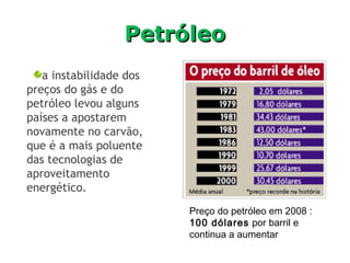 PetróleoPetróleo
Preço do petróleo em 2008 :
100 dólares por barril e
continua a aumentar
a instabilidade dos
preços do gás e do
petróleo levou alguns
países a apostarem
novamente no carvão,
que é a mais poluente
das tecnologias de
aproveitamento
energético.
 