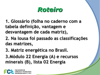 RoteiroRoteiro
1. Glossário (folha no caderno com a1. Glossário (folha no caderno com a
tabela definição, vantagem etabela definição, vantagem e
desvantagem de cada matriz),desvantagem de cada matriz),
2. Na lousa foi passado as classificações2. Na lousa foi passado as classificações
das matrizes,das matrizes,
3. Matriz energética no Brasil.3. Matriz energética no Brasil.
3.3.Módulo 22 Energia (A) e recursosMódulo 22 Energia (A) e recursos
minerais (B), lista 02 Energiaminerais (B), lista 02 Energia
 
