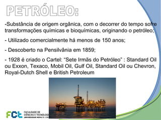 -Substância de origem orgânica, com o decorrer do tempo sofre
transformações químicas e bioquímicas, originando o petróleo;
- Utilizado comercialmente há menos de 150 anos;
- Descoberto na Pensilvânia em 1859;
- 1928 é criado o Cartel: “Sete Irmãs do Petróleo” : Standard Oil
ou Exxon, Texaco, Mobil Oil, Gulf Oil, Standard Oil ou Chevron,
Royal-Dutch Shell e British Petroleum
 