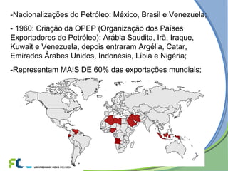 -Nacionalizações do Petróleo: México, Brasil e Venezuela;
- 1960: Criação da OPEP (Organização dos Países
Exportadores de Petróleo): Arábia Saudita, Irã, Iraque,
Kuwait e Venezuela, depois entraram Argélia, Catar,
Emirados Árabes Unidos, Indonésia, Líbia e Nigéria;
-Representam MAIS DE 60% das exportações mundiais;
 