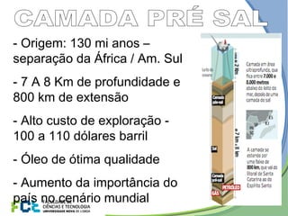 - Origem: 130 mi anos –
separação da África / Am. Sul
- 7 A 8 Km de profundidade e
800 km de extensão
- Alto custo de exploração -
100 a 110 dólares barril
- Óleo de ótima qualidade
- Aumento da importância do
país no cenário mundial
 
