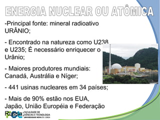 -Principal fonte: mineral radioativo
URÂNIO;
- Encontrado na natureza como U238
e U235; É necessário enriquecer o
Urânio;
- Maiores produtores mundiais:
Canadá, Austrália e Níger;
- 441 usinas nucleares em 34 países;
- Mais de 90% estão nos EUA,
Japão, União Européia e Federação
Russa;
 