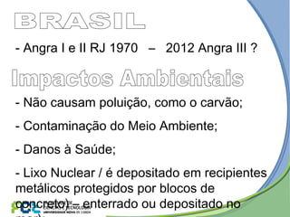 - Não causam poluição, como o carvão;
- Contaminação do Meio Ambiente;
- Danos à Saúde;
- Lixo Nuclear / é depositado em recipientes
metálicos protegidos por blocos de
concreto) – enterrado ou depositado no
- Angra I e II RJ 1970 – 2012 Angra III ?
 