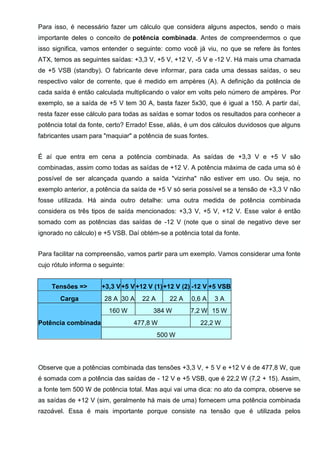 Para isso, é necessário fazer um cálculo que considera alguns aspectos, sendo o mais
importante deles o conceito de potência combinada. Antes de compreendermos o que
isso significa, vamos entender o seguinte: como você já viu, no que se refere às fontes
ATX, temos as seguintes saídas: +3,3 V, +5 V, +12 V, -5 V e -12 V. Há mais uma chamada
de +5 VSB (standby). O fabricante deve informar, para cada uma dessas saídas, o seu
respectivo valor de corrente, que é medido em ampères (A). A definição da potência de
cada saída é então calculada multiplicando o valor em volts pelo número de ampères. Por
exemplo, se a saída de +5 V tem 30 A, basta fazer 5x30, que é igual a 150. A partir daí,
resta fazer esse cálculo para todas as saídas e somar todos os resultados para conhecer a
potência total da fonte, certo? Errado! Esse, aliás, é um dos cálculos duvidosos que alguns
fabricantes usam para "maquiar" a potência de suas fontes.
É aí que entra em cena a potência combinada. As saídas de +3,3 V e +5 V são
combinadas, assim como todas as saídas de +12 V. A potência máxima de cada uma só é
possível de ser alcançada quando a saída "vizinha" não estiver em uso. Ou seja, no
exemplo anterior, a potência da saída de +5 V só seria possível se a tensão de +3,3 V não
fosse utilizada. Há ainda outro detalhe: uma outra medida de potência combinada
considera os três tipos de saída mencionados: +3,3 V, +5 V, +12 V. Esse valor é então
somado com as potências das saídas de -12 V (note que o sinal de negativo deve ser
ignorado no cálculo) e +5 VSB. Daí obtém-se a potência total da fonte.
Para facilitar na compreensão, vamos partir para um exemplo. Vamos considerar uma fonte
cujo rótulo informa o seguinte:
Tensões => +3,3 V+5 V+12 V (1)+12 V (2) -12 V +5 VSB
Carga 28 A 30 A 22 A 22 A 0,6 A 3 A
Potência combinada
160 W 384 W 7,2 W 15 W
477,8 W 22,2 W
500 W
Observe que a potências combinada das tensões +3,3 V, + 5 V e +12 V é de 477,8 W, que
é somada com a potência das saídas de - 12 V e +5 VSB, que é 22,2 W (7,2 + 15). Assim,
a fonte tem 500 W de potência total. Mas aqui vai uma dica: no ato da compra, observe se
as saídas de +12 V (sim, geralmente há mais de uma) fornecem uma potência combinada
razoável. Essa é mais importante porque consiste na tensão que é utilizada pelos
 
