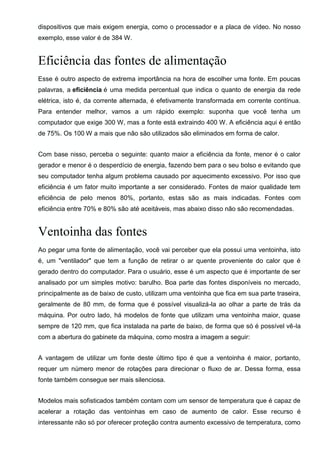 dispositivos que mais exigem energia, como o processador e a placa de vídeo. No nosso
exemplo, esse valor é de 384 W.
Eficiência das fontes de alimentação
Esse é outro aspecto de extrema importância na hora de escolher uma fonte. Em poucas
palavras, a eficiência é uma medida percentual que indica o quanto de energia da rede
elétrica, isto é, da corrente alternada, é efetivamente transformada em corrente contínua.
Para entender melhor, vamos a um rápido exemplo: suponha que você tenha um
computador que exige 300 W, mas a fonte está extraindo 400 W. A eficiência aqui é então
de 75%. Os 100 W a mais que não são utilizados são eliminados em forma de calor.
Com base nisso, perceba o seguinte: quanto maior a eficiência da fonte, menor é o calor
gerador e menor é o desperdício de energia, fazendo bem para o seu bolso e evitando que
seu computador tenha algum problema causado por aquecimento excessivo. Por isso que
eficiência é um fator muito importante a ser considerado. Fontes de maior qualidade tem
eficiência de pelo menos 80%, portanto, estas são as mais indicadas. Fontes com
eficiência entre 70% e 80% são até aceitáveis, mas abaixo disso não são recomendadas.
Ventoinha das fontes
Ao pegar uma fonte de alimentação, você vai perceber que ela possui uma ventoinha, isto
é, um "ventilador" que tem a função de retirar o ar quente proveniente do calor que é
gerado dentro do computador. Para o usuário, esse é um aspecto que é importante de ser
analisado por um simples motivo: barulho. Boa parte das fontes disponíveis no mercado,
principalmente as de baixo de custo, utilizam uma ventoinha que fica em sua parte traseira,
geralmente de 80 mm, de forma que é possível visualizá-la ao olhar a parte de trás da
máquina. Por outro lado, há modelos de fonte que utilizam uma ventoinha maior, quase
sempre de 120 mm, que fica instalada na parte de baixo, de forma que só é possível vê-la
com a abertura do gabinete da máquina, como mostra a imagem a seguir:
A vantagem de utilizar um fonte deste último tipo é que a ventoinha é maior, portanto,
requer um número menor de rotações para direcionar o fluxo de ar. Dessa forma, essa
fonte também consegue ser mais silenciosa.
Modelos mais sofisticados também contam com um sensor de temperatura que é capaz de
acelerar a rotação das ventoinhas em caso de aumento de calor. Esse recurso é
interessante não só por oferecer proteção contra aumento excessivo de temperatura, como
 