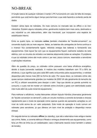 NO-BREAK
A função básica de qualquer nobreak é manter o PC funcionando em caso de falta de energia,
permitindo que você tenha algum tempo para terminar o que está fazendo e evitando perda de
dados.
Existem vários tipos de nobreaks. Os mais comuns no mercado são os offline e os line-
interactive. Existem alguns nobreaks online, geralmente modelos bem mais caros, destinados a
uso industrial ou em data-centers, além dos line-boost, que incorporam uma espécie de
estabilizador interno.
Entre os quatro tipos, os nobreaks online (também chamados de "double-conversion", ou
conversão dupla) são os mais seguros. Neles, as baterias são carregadas de forma contínua e
o inversor fica constantemente ligado, retirando energia das baterias e fornecendo aos
equipamentos. Este layout faz com que os equipamentos fiquem realmente isolados da rede
elétrica, com os circuitos de entrada e as baterias absorvendo todas as variações. O problema
é que os nobreaks online são muito caros e, por isso, pouco comuns, reservados a servidores
e aplicações industriais.
Além da questão do preço, os nobreaks online possuem uma baixa eficiência energética,
devido à dupla conversão realizada. A maioria dos modelos trabalham com 70 a 80% de
eficiência, o que significa que para cada 800 watts consumidos pelos equipamentos, o nobreak
desperdiça pelo menos mais 200 na forma de calor. Por causa disso, os nobreaks online são
quase sempre relativamente grandes (os modelos de 2000 VA são geralmente do tamanho de
um PC) e utilizam exaustores para dissipar o calor. Veja que devido ao grande aumento no
consumo, o custo real de manter um nobreak online (incluído o gasto com eletricidade) acaba
indo muito além do custo inicial do equipamento.
Para melhorar a eficiência, muitos fabricantes utilizam layouts híbridos (chamados geralmente
de "double conversion on demand"), onde um circuito monitora a corrente da tomada e chaveia
rapidamente para o modo de operação online apenas quando ela apresenta variações ou um
nível de ruído acima de um valor estipulado. Este modo de operação é muito comum em
nobreaks para servidores, já que oferece um bom nível de proteção e desperdiça menos
energia.
Em seguida temos os nobreaks offline (ou standby), que são a alternativa mais antiga e barata
aos online. Neles, a corrente elétrica é filtrada e entregue diretamente aos equipamentos, como
faria um filtro de linha (ou um estabilizador, caso o fabricante resolva incluir também o seletor
de tensão).
 