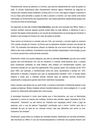 Paralelamente, temos as baterias e o inversor, que assume rapidamente em caso de queda na
rede. O circuito responsável pelo chaveamento demora alguns milésimos de segundo (a
maioria dos modelos atuais trabalham na faixa dos 2 a 5 ms, mas alguns chegam a demorar 8
ms ou mais) para perceber a queda na rede e acionar o inversor, por isso existe uma breve
interrupção no fornecimento aos equipamentos, que acaba passando despercebida graças aos
circuitos da fonte de alimentação.
Os seguintes na lista são modelos line-interactive, que são uma evolução dos offline. Neles, o
inversor também assume apenas quando existe falha na rede elétrica; a diferença é que o
inversor fica ligado continuamente e um circuito de monitoramento se encarrega de monitorar a
tensão e usar energia do inversor em caso de queda na tensão.
Caso ocorra um brownout e a tensão caia em 10%, por exemplo, o circuito repõe os mesmos
10% usando energia do inversor, de forma que os aparelhos recebem sempre uma tensão de
115V. Os nobreaks line-interactive utilizam as baterias de uma forma muito mais ágil que os
offline e são mais confiáveis. O problema é que eles também desperdiçam mais energia, já que
o inversor precisa ficar continuamente acionado.
Atualmente, existe uma quarta categoria, que são os nobreaks line-boost, que são uma versão
popular dos line-interactive. Em vez de manterem o inversor continuamente ativo, a postos
para compensar variações na rede elétrica, eles utilizam um transformador auxiliar, que
aumenta a tensão em um valor fixo (geralmente 12%) quando usado. Se a tensão cai de 127V
para 106V, por exemplo, o transformador entra em cena, aumentando a tensão em 12%,
atenuando a redução e fazendo com que os equipamentos recebam 119V. A função desse
sistema é evitar que o nobreak precise chavear para as baterias durante brownouts,
preservando a carga para quando elas forem realmente necessárias.
Caso a tensão caia abaixo de um certo limite, o inversor é acionado e finalmente passam a ser
usadas as baterias. Muitos modelos utilizam transformadores com vários estágios (2, 3, ou até
mesmo 4), oferecendo atenuações bem mais suaves.
A tecnologia line-boost é muito mais barata que a line-interactive, por isso os fabricantes
passaram a usá-la na maioria dos modelos. Embora eles também sejam chamados de "line-
interactive", "interativo" ou até mesmo de "nobreak com regulação online" (note o jogo de
palavras, com o uso da palavra "regulação" combinada com o termo "online" para dar a
entender de que se trata de um nobreak online), eles são diferentes dos online ou line-
interactive "de verdade".
Atualmente, quase todos os modelos de nobreaks baratos, destinados ao mercado doméstico,
são line-boost ou offline. O uso de microprocessadores e melhorias nos projetos fizeram com
 
