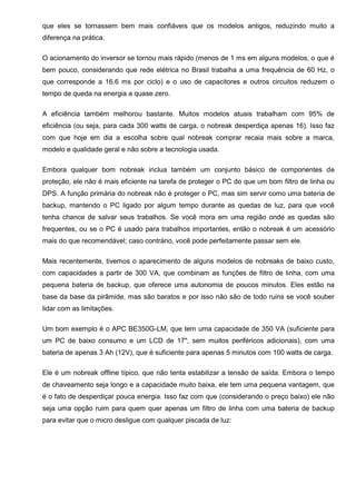 que eles se tornassem bem mais confiáveis que os modelos antigos, reduzindo muito a
diferença na prática.
O acionamento do inversor se tornou mais rápido (menos de 1 ms em alguns modelos, o que é
bem pouco, considerando que rede elétrica no Brasil trabalha a uma frequência de 60 Hz, o
que corresponde a 16.6 ms por ciclo) e o uso de capacitores e outros circuitos reduzem o
tempo de queda na energia a quase zero.
A eficiência também melhorou bastante. Muitos modelos atuais trabalham com 95% de
eficiência (ou seja, para cada 300 watts de carga, o nobreak desperdiça apenas 16). Isso faz
com que hoje em dia a escolha sobre qual nobreak comprar recaia mais sobre a marca,
modelo e qualidade geral e não sobre a tecnologia usada.
Embora qualquer bom nobreak inclua também um conjunto básico de componentes de
proteção, ele não é mais eficiente na tarefa de proteger o PC do que um bom filtro de linha ou
DPS. A função primária do nobreak não é proteger o PC, mas sim servir como uma bateria de
backup, mantendo o PC ligado por algum tempo durante as quedas de luz, para que você
tenha chance de salvar seus trabalhos. Se você mora em uma região onde as quedas são
frequentes, ou se o PC é usado para trabalhos importantes, então o nobreak é um acessório
mais do que recomendável; caso contrário, você pode perfeitamente passar sem ele.
Mais recentemente, tivemos o aparecimento de alguns modelos de nobreaks de baixo custo,
com capacidades a partir de 300 VA, que combinam as funções de filtro de linha, com uma
pequena bateria de backup, que oferece uma autonomia de poucos minutos. Eles estão na
base da base da pirâmide, mas são baratos e por isso não são de todo ruins se você souber
lidar com as limitações.
Um bom exemplo é o APC BE350G-LM, que tem uma capacidade de 350 VA (suficiente para
um PC de baixo consumo e um LCD de 17", sem muitos periféricos adicionais), com uma
bateria de apenas 3 Ah (12V), que é suficiente para apenas 5 minutos com 100 watts de carga.
Ele é um nobreak offline típico, que não tenta estabilizar a tensão de saída. Embora o tempo
de chaveamento seja longo e a capacidade muito baixa, ele tem uma pequena vantagem, que
é o fato de desperdiçar pouca energia. Isso faz com que (considerando o preço baixo) ele não
seja uma opção ruim para quem quer apenas um filtro de linha com uma bateria de backup
para evitar que o micro desligue com qualquer piscada de luz:
 