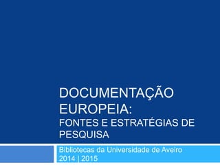 DOCUMENTAÇÃO
EUROPEIA:
FONTES E ESTRATÉGIAS DE
PESQUISA
Bibliotecas da Universidade de Aveiro
2014 | 2015
 